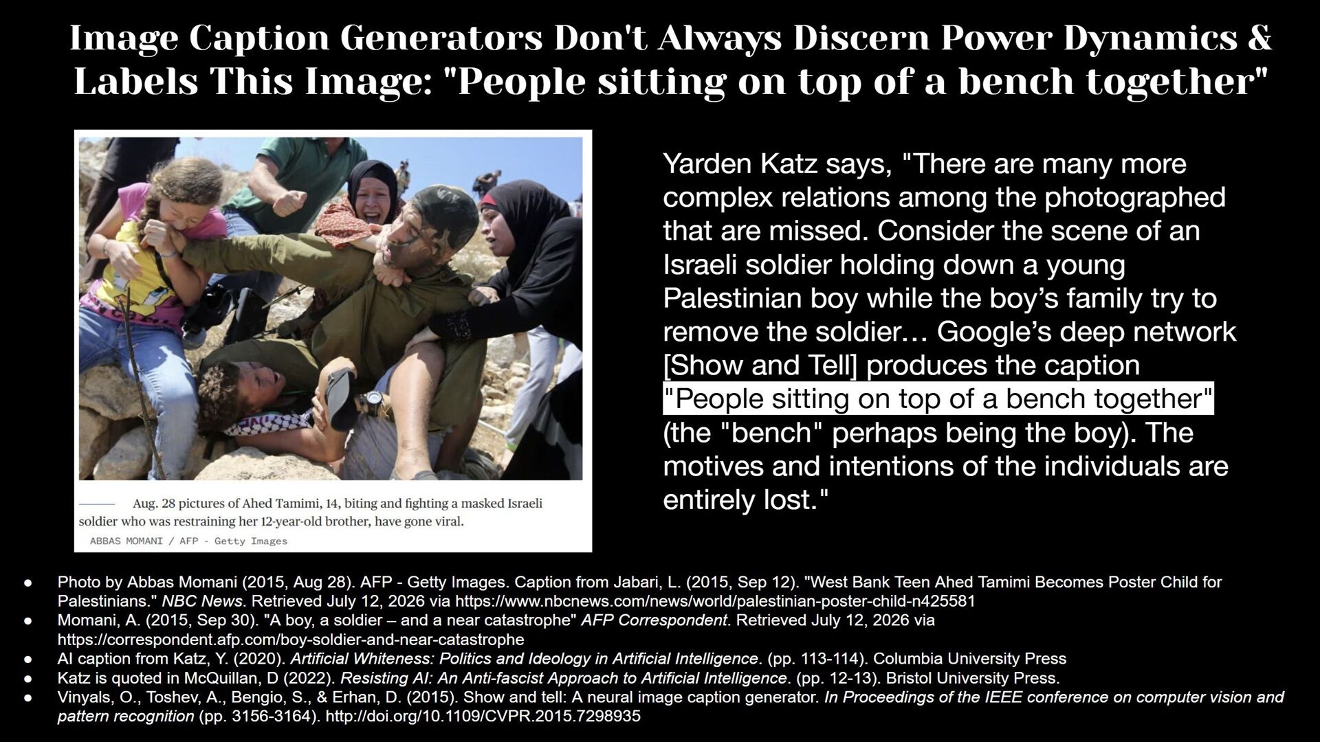 Photo of an Israeli soldier holding down a young Palestinian boy while the boy's family try to remove the soldier" is assigned the caption by Google's Show and Tell as "People sitting on top of a bench together" via the book by Yarden Katz titled Artificial Whiteness: Politics and Ideology in Artificial Intelligence. Original photo by Photo by Abbas Momani (2015, Aug 28). AFP - Getty Images. Caption from Jabari, L. (2015, Sep 12). "West Bank Teen Ahed Tamimi Becomes Poster Child for Palestinians." NBC News. Retrieved July 12, 2026 via https://www.nbcnews.com/news/world/palestinian-poster-child-n425581 Momani, A. (2015, Sep 30). "A boy, a soldier – and a near catastrophe" AFP Correspondent. Retrieved July 12, 2026 via https://correspondent.afp.com/boy-soldier-and-near-catastrophe AI caption from Katz, Y. (2020). Artificial Whiteness: Politics and Ideology in Artificial Intelligence. (pp. 113-114). Columbia University Press Katz is quoted in McQuillan, D (2022). Resisting AI: An Anti-fascist Approach to Artificial Intelligence. (pp. 12-13). Bristol University Press. Vinyals, O., Toshev, A., Bengio, S., & Erhan, D. (2015). Show and tell: A neural image caption generator. In Proceedings of the IEEE conference on computer vision and pattern recognition (pp. 3156-3164). http://doi.org/10.1109/CVPR.2015.7298935